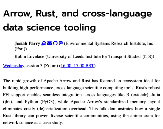 Screenshot of abstract which says "The rapid growth of Apache Arrow and Rust has fostered an ecosystem ideal for building high-performance, cross-language scientific computing tools. Rust's robust FFI support enables seamless integration across languages like R (extendr), Julia (jlrs), and Python (PyO3), while Apache Arrow's standardized memory layout eliminates costly (de)serialization overhead. This talk demonstrates how a single Rust library can power diverse scientific communities, using the anime crate for network science as a case study."
