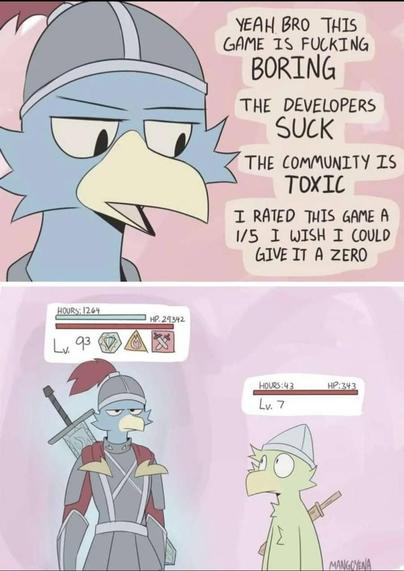 A comic. First pic shows first character saying the following :
"Yeah bro this game is fucking BORING
The developers SUCK
The community is TOXIC
I rated this game a 1/5 I wish I could give it a zero"
Second pic shows a second character with a status of "Lv. 7, 43 hours", meanwhile the first player has three badges/effects, "Lv. 93", and "Hours: 1264".