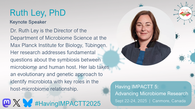 Ruth Ley, PhD, Keynote Speaker. Dr. Ruth Ley is the Director of the Department of Microbiome Science at the Max Planck Institute for Biology, Tübingen. Her research addresses fundamental questions about the symbiosis between microbiome and human host. Her lab takes an evolutionary and genetic approach to identify microbiota with key roles in the host-microbiome relationship. See her talk at Having IMPACTT 5: Advancing Microbiome Research Symposium on Sept 22-24, 2025 in Canmore, Canada.