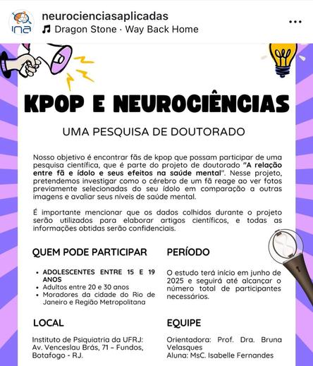 Cartaz digital com o texto:
KPOP E NEUROCIÊNCIAS
UMA PESQUISA DE DOUTORADO
Nosso objetivo é encontrar fãs de kpop que possam participar de uma pesquisa científica, que é parte do projeto de doutorado "A relação entre fã e ídolo e seus efeitos na saúde mental". Nesse projeto, pretendemos investigar como o cérebro de um fã reage ao ver fotos previamente selecionadas do seu ídolo em comparação a outras imagens e avaliar seus níveis de saúde mental.
É importante mencionar que os dados colhidos durante o projeto serão utilizados para elaborar artigos científicos, e todas as informações obtidas serão confidenciais.
QUEM PODE PARTICIPAR
PERÍODO
• ADOLESCENTES ENTRE 15 E 19
ANOS
• Adultos entre 20 e 30 anos
• Moradores da cidade do Rio de Janeiro e Região Metropolitana
O estudo terá início em junho de 2025 e seguirá até alcançar o número total de participantes necessários.
LOCAL
EQUIPE
Instituto de Psiquiatria da UFRJ:
Av. Venceslau Brás, 71 - Fundos,
Botafogo - RJ.
Orientadora: Prof. Dra. Bruna
Velasques
Aluna: MsC. Isabelle Fernandes