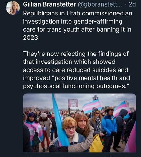 A tweet by Gillian Branstetter (@gbranstett
...) posted 2 days ago reads: "Republicans in Utah commissioned an investigation into gender-affirming care for trans youth after banning it in 2023. They're now rejecting the findings of that investigation which showed access to care reduced suicides and improved 'positive mental health and psychosocial functioning outcomes.'" The tweet includes an image of a crowd at a protest, with several people holding transgender pride flags and signs, one of which reads "Protect Trans Kids."