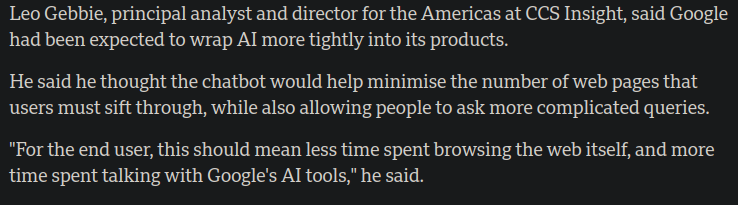 Leo Gebbie, principal analyst and director for the Americas at CCS Insight, said Google had been expected to wrap Al more tightly into its products.

He said he thought the chatbot would help minimise the number of web pages that users must sift through, while also allowing people to ask more complicated queries. "For the end user, this should mean less time spent browsing the web itself, and more time spent talking with Google's Al tools," he said.