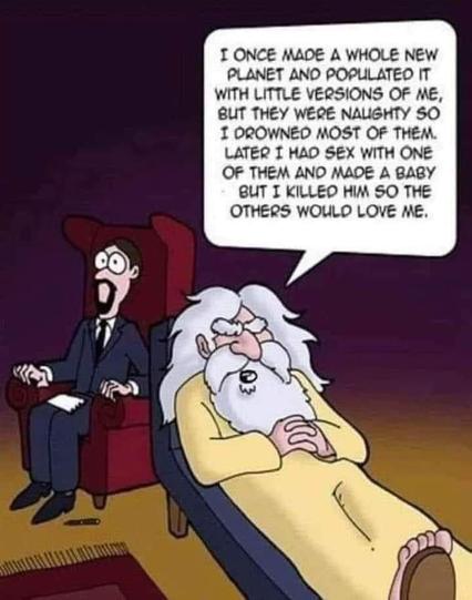 An old, white bearded guy wearing a tunic laying on a shrink couch:
"I once made a whole planet and populated it with little versions of me, but they were naughty so I drowned most of them. Later I had sex with one of them and made a baby, but I killed him so the others would love me.