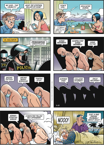 "Doonesbury" comic in which prisoners in a Salvadoran prison are commanded to identify themselves. They respond "Gang Member! "Suspected Gang Member! Gang victim! Wrong tattoo! "Wrong Neighborhood"...through succeeding lesser offenses, until the last of them says "Convicted Felon! Sex Offender" and is seen to be a shaved Trump, wearing only a towel around his waist. In the last panel we see a normal Trump waking from a dream saying "Noooo!" while Trfff, his body man, says, "Just a bad dream. Probably about golf."