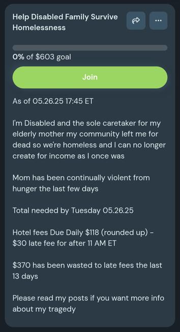 Help Disabled Family Survive
Homelessness

0% of $603 goal

Join (button)

As of 05.26.25 17:45 ET

I'm Disabled and the sole caretaker for my elderly mother my community left me for dead so we’re homeless and I can no longer create for income as l once was
Mom has been continually violent from hunger the last few days

Total needed by Tuesday 05.26.25
Hotel fees Due Daily $118 (rounded up) -
$30 late fee for after 11 AM ET
$370 has been wasted to late fees the last 13 days

Please read my posts if you want more info about my tragedy

From http://ko-fi.com/sabilewsounds/