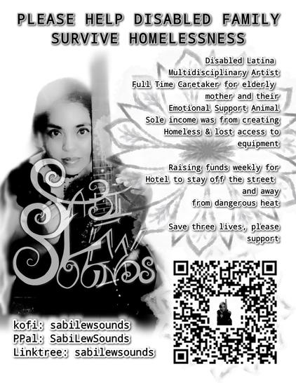 PLEASE HELP DISABLED FAMILY
SURVIVE HOMELESSNESS

Disabled Latina
Multidisciplinary Artist
Full Time Caretaker for elderly
mother and their
Emotional Support Animal
Sole income was from creating
Homeless & lost access to
equipment

Raising funds weekly for Hotel to stay off the street and away from dangerous heat

Save three lives, please support

kofi: sabilewsounds
PPal: SabiLewSounds
Linktree: sabilewsounds

QR CODE for Sabi’s link tree in bottom right of flyer with SLS logo in the center