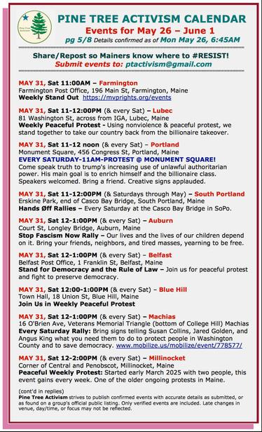 MAY 31, Sat 11:00AM – #FarmingtonME
Farmington Post Office, 196 Main St
Weekly Stand Out 

MAY 31, Sat 11-12:00PM (& every Sat) – #LubecME
81 Washington St, across from IGA
Weekly Peaceful Protest

MAY 31, Sat 11-12 noon (& every Sat) – #PortlandME
Monument Square, 456 Congress St
EVERY SATURDAY-11AM-PROTEST @ MONUMENT SQUARE!
Come speak truth to trump's increasing use of unlawful authoritarian power. His main goal is to enrich himself and the billionaire class.

MAY 31, Sat 11-12:00PM (& Sats thru May) – #SouthPortlandME
Erskine Park, end of Casco Bay Bridge
#HandsOff Rallies – Every Saturday at the Casco Bay Bridge in SoPo.

MAY 31, Sat 12-1:00PM (& every Sat) – #AuburnME
Court St, Longley Bridge
Stop Fascism Now Rally – Our lives and the lives of our children depend on it.

MAY 31, Sat 12-1:00PM (& every Sat) – #BelfastME
Belfast Post Office, 1 Franklin St
Stand for Democracy and the Rule of Law

MAY 31, Sat 12:00-1:00PM (& every Sat) – #BlueHillME
Town Hall, 18 Union St
Join Us in Weekly Peaceful Protest

MAY 31, Sat 12-1:00PM (& every Sat) – #MachiasME
16 O'Brien Ave, Veterans Memorial Triangle (bottom of College Hill) 
Every Saturday Rally: Bring signs telling #SusanCollins, #JaredGolden, and #AngusKing what you need them to do to protect people in Washington County and to save democracy. 

MAY 31, Sat 12-2:00PM (& every Sat) – #MillinocketME
Corner of Central and Penobscot 
Peaceful Weekly Protest: Started early March 2025 with two people, this event gains every week