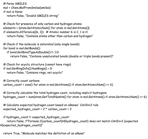 Example python program for classifying alkanes; program is reproduced below

# Parse SMILES
 mol = Chem.MolFromSmiles(smiles)
 if mol is None:
 return False, "Invalid SMILES string"

 # Check for presence of only carbon and hydrogen atoms
 elements = {atom.GetAtomicNum() for atom in mol.GetAtoms()}
 if elements.difference({6, 1}): # Atomic number 6 is C, 1 is H
 return False, "Contains atoms other than carbon and hydrogen"

 # Check if the molecule is saturated (only single bonds)
 for bond in mol.GetBonds():
 if bond.GetBondTypeAsDouble() != 1.0:
 return False, "Contains unsaturated bonds (double or triple bonds present)"

 # Check for acyclic structure (cannot have rings)
 if mol.GetRingInfo().NumRings() > 0:
 return False, "Contains rings, not acyclic"

 # Correctly count carbons
 carbon_count = sum(1 for atom in mol.GetAtoms() if atom.GetAtomicNum() == 6)

 # Correctly calculate the total hydrogen count, including implicit hydrogens
 hydrogen_count = sum(atom.GetTotalNumHs() for atom in mol.GetAtoms() if atom.GetAtomicNum() == 6)
 # Calculate expected hydrogen count based on alkanes' CnH2n+2 rule
 expected_hydrogen_count = 2 * carbon_count + 2
 if hydrogen_count != expected_hydrogen_count:
 return False, f"Formula C{carbon_count}H{hydrogen_count} does not match CnH2n+2 (expected
H{expected_hydrogen_count})"

 return True, "Molecule matches the definition of an alkane"