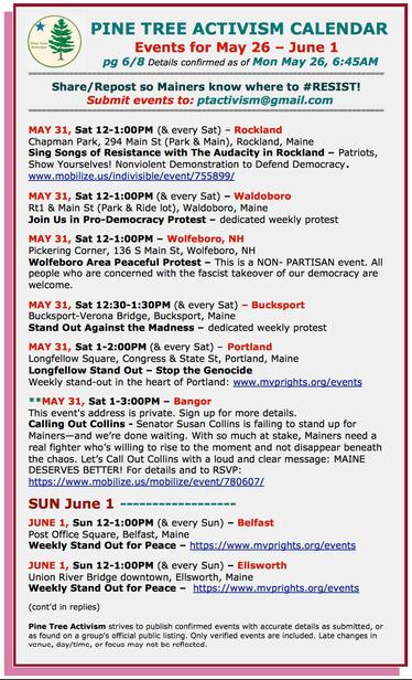 MAY 31, Sat 12-1:00PM (& every Sat) – #RocklandME
Chapman Park, 294 Main St (Park & Main), Rockland, Maine
Sing Songs of #Resistance with The Audacity in Rockland – Patriots, Show Yourselves! Nonviolent Demonstration to Defend Democracy.

MAY 31, Sat 12-1:00PM (& every Sat) – #WaldoboroME
Rt1 & Main St (Park & Ride lot)
Join Us in Pro-Democracy Protest – dedicated weekly protest

MAY 31, Sat 12-1:00PM – #WolfeboroNH
Pickering Corner, 136 S Main St
Wolfeboro Area Peaceful Protest – This is a NON- PARTISAN event. All people who are concerned with the fascist takeover of our democracy are welcome.

MAY 31, Sat 12:30-1:30PM (& every Sat) – #BucksportME
Bucksport-Verona Bridge
Stand Out Against the Madness – dedicated weekly protest

MAY 31, Sat 1-2:00PM (& every Sat) – #PortlandME
Longfellow Square, Congress & State St
#StopTheGenocide
Weekly stand-out in the heart of Portland

MAY 31, Sat 1-3:00PM – #BangorME
This event's address is private. Sign up for more details.
Calling Out Collins - Senator #SusanCollins is failing to stand up for Mainers—and we’re done waiting. With so much at stake, Mainers need a real fighter who’s willing to rise to the moment and not disappear beneath the chaos. Let’s Call Out Collins with a loud and clear message: MAINE DESERVES BETTER! 

SUN June 1

JUNE 1, Sun 12-1:00PM (& every Sun) – #BelfastME
Post Office Square
Weekly Stand Out for Peace 

JUNE 1, Sun 12-1:00PM (& every Sun) – #EllsworthME
Union River Bridge downtown
Weekly Stand Out for Peace