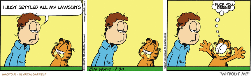 Original Garfield comic from December 30, 2010
Text replaced with lyrics from: Without Me

Transcript:
• I Just Settled All My Lawsuits
• Fuck You Debbie!


--------------
Original Text:
• Jon:  Just look at me. What do I have to show for myself?
• Garfield:  Me!