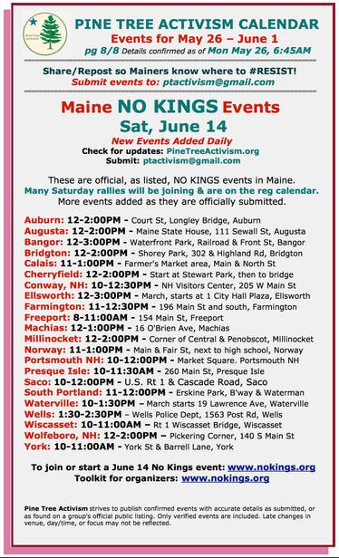 #Maine #NoKings Events 
Sat, #June14

These are official, as listed, NO KINGS events in Maine. 

Many Saturday rallies will be joining & are on the reg calendar. 

More events added as they are officially submitted. 

#AuburnME: 12-2:00PM - Court St, Longley Bridge
#AugustaME: 12-2:00PM - Maine State House, 111 Sewall St
#BangorME: 12-3:00PM - Waterfront Park, Railroad & Front St
#BridgtonME: 12-2:00PM - Shorey Park, 302 & Highland Rd
#CalaisME: 11-1:00PM - Farmer's Market area, Main & North St
#CherryfieldME: 12-2:00PM - Start at Stewart Park, then to bridge
#ConwayNH: 10-12:30PM - NH Visitors Center, 205 W Main St
#EllsworthME: 12-3:00PM - March, starts at 1 City Hall Plaza
#FarmingtonME: 11-12:30PM - 196 Main St and south
#FreeportME: 8-11:00AM - 154 Main St
#MachiasME: 12-1:00PM - 16 O'Brien Ave,
#MillinocketME: 12-2:00PM - Corner of Central & Penobscot,
#NorwayME: 11-1:00PM - Main & Fair St, next to high school
#PortsmouthNH: 10-12:00PM - Market Square. 
#PresqueIsle: 10-11:30AM - 260 Main St
#SacoME: 10-12:00PM - U.S. Rt 1 & Cascade Road
#SouthPortlandME: 11-12:00PM - Erskine Park, Broadway & Waterman
#WatervilleME: 10-1:30PM – March starts 19 Lawrence Ave
#WellsME: 1:30-2:30PM – Wells Police Dept, 1563 Post Rd
#WiscassetME: 10-11:00AM – Rt 1 Wiscasset Bridge, Wiscasset
#WolfeboroNH: 12-2:00PM – Pickering Corner, 140 S Main St
#YorkME: 10-11:00AM - York St & Barrell Lane