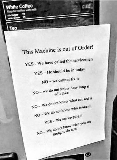 A piece of 8x11 paper is taped over the face of a coffee machine. The paper reads:

This Machine is out of Order!

YES - We have called the servicemen

YES - He should be in today

NO - We can not fix it

NO - We do not know how long it will take

NO - We do not know what caused it

NO - We do not know who broke it

YES - We are keeping it

NO - We do not know what you are going to do now