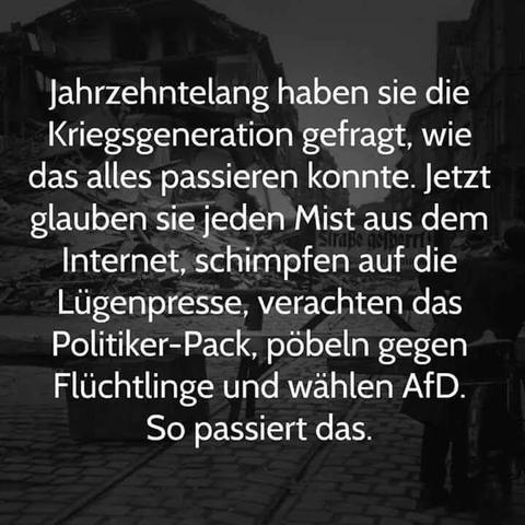 Hintergrund zeigt eine Wohngegend in Trümmern als dunkle schwarzweiss Schattierung. 
Dazu steht:

Jahrzehntelang haben sie die 
Kriegsgeneration gefragt, wie 
das alles passieren konnte. Jetzt 
glauben sie jeden Mist aus dem 
Internet, schimpfen auf die 
Lügenpresse, verachten das
Politiker-Pack, pöpeln gegen 
Flüchtlinge und wählen AfD. 
           So passiert das.