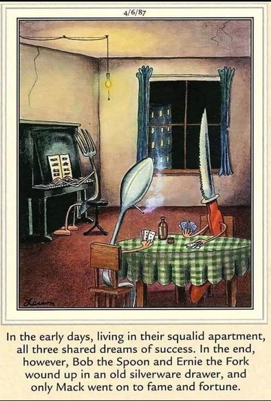 A Far Side cartoon by Gary Larson, dated 4/6/1987.

Image is that of a small barren room with a window, dinner table, and piano. A large fork is playing the piano, and the spoon and knife are playing cards at the dinner table.  

Meme text reads, "In the early days, living in their squalid apartment, all three shared dreams of success. In the end, however, Bob the Spoon and Ernie the Fork wound up in an old silverware drawer, and only Mack went on to fame and fortune."