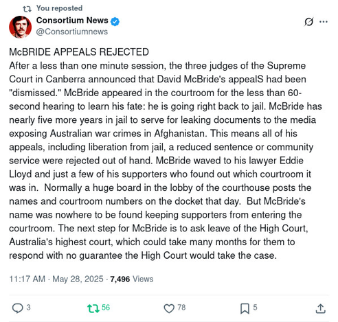 You reposted
Consortium News
@Consortiumnews
McBRIDE APPEALS REJECTED 
After a less than one minute session, the three judges of the Supreme Court in Canberra announced that David McBride's appealS had been "dismissed." McBride appeared in the courtroom for the less than 60-second hearing to learn his fate: he is going right back to jail. McBride has nearly five more years in jail to serve for leaking documents to the media exposing Australian war crimes in Afghanistan. This means all of his appeals, including liberation from jail, a reduced sentence or community service were rejected out of hand. McBride waved to his lawyer Eddie Lloyd and just a few of his supporters who found out which courtroom it was in.  Normally a huge board in the lobby of the courthouse posts the names and courtroom numbers on the docket that day.  But McBride's name was nowhere to be found keeping supporters from entering the courtroom. The next step for McBride is to ask leave of the High Court, Australia's highest court, which could take many months for them to respond with no guarantee the High Court would take the case.
11:17 AM · May 28, 2025
·
7,496
 Views