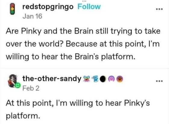 redstopgringo 
Jan 16
Are Pinky and the Brain still trying to take over the world? Because at this point, I'm willing to hear the Brain's platform.

the-other-sandy ¥ #@ ® @® _
Feb 2
At this point, I'm willing to hear Pinky's platform.