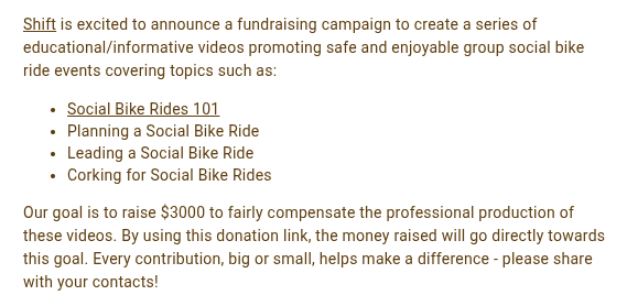 screenshot: Shift is excited to announce a fundraising campaign to create a series of educational/informative videos promoting safe and enjoyable group social bike ride events covering topics such as:

Social Bike Rides 101 
Planning a Social Bike Ride
Leading a Social Bike Ride
Corking for Social Bike Rides
Our goal is to raise $3000 to fairly compensate the professional production of these videos. By using this donation link, the money raised will go directly towards this goal. Every contribution, big or small, helps make a difference - please share with your contacts!