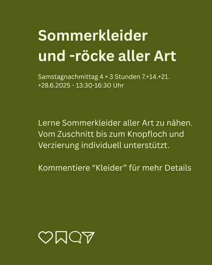 Sommerkleider und -röcke Monatskurs 
Samstagnachmittag 4 × 3 Stunden 7.+14.+21.+28.6.2025

Lerne Sommerkleider aller Art zu nähen. Vom Zuschnitt bis zum Knopfloch und Verzierung individuell unterstützt.
