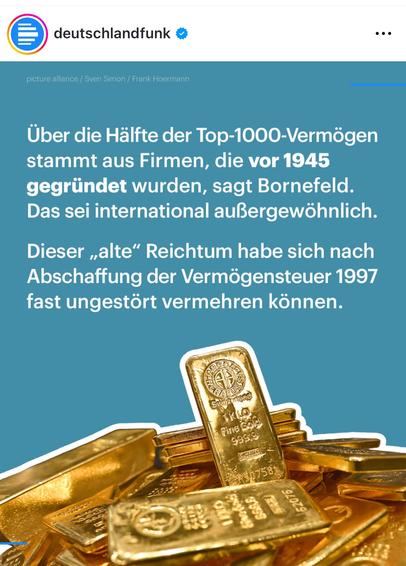 Screenshot eines instagram-Posts des Deutschlandfunks. Darauf zu sehe. Sind ein Haufen Goldbarren. Dazu der Text: "Über die Hälfte der Top-1000-Vermögen stammt aus Firmen, die vor 1945 gegründet wurden, sagt Bornefeld.
Das sei international außergewöhnlich.
Dieser „alte" Reichtum habe sich nach Abschaffung der Vermögensteuer 1997 fast ungestört vermehren können."