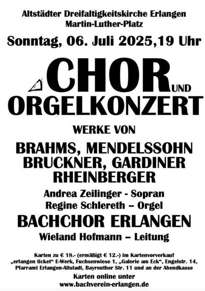 Das Bild zeigt ein Plakat für ein Chor- und Orgelkonzert, das am Sonntag, 06. Juli 2025, um 19 Uhr im Altstädtischen Dreifaltigkeitskirche Erlangen, Martin-Luther-Platz, stattfindet. Der Titel des Konzerts lautet "CHOR und ORGELKONZERT" und wird von Werken von Brahms, Mendelssohn, Bruckner, Gardiner und Rheinberger präsentiert. Die Solisten sind Andrea Zeilinger (Sopran) und Regine Schlereth (Orgel), und der Bachchor Erlangen wird unter der Leitung von Wieland Hofmann geführt. Die Karten kosten 18 Euro (ermäßigt 12 Euro) und können im Vorverkauf oder am Abendkassen erworben werden. Weitere Informationen und Online-Kartenbestellungen sind unter www.bachverein-erlangen.de verfügbar.