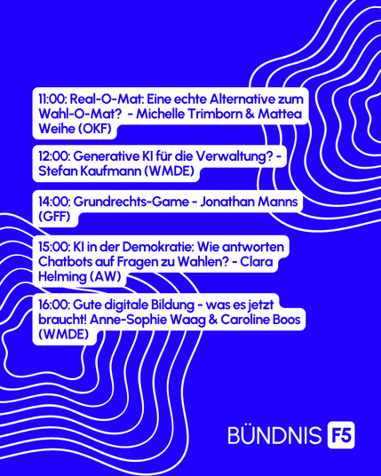 11:00 Real-O-Mat: Eine echte Alternative zum Wahl-O-Mat? Michelle Trimborn & Mattea Weihe (OKF), 12:00 Generative KI für die Verwaltung - Stefan Kaufmann (WMDE), 14:00 Grundrechts-Game - Jonathan Manns (GFF), 15:00 KI in der Demokratie: Wie antworten Chatbots auf Fragen zu Wahlen? - Clara Helming (AlgorithmWatch), 16:00 Gute digitale Bildung - was es jetzt braucht! - Anne-Sophie Waag & Caroline Boos (WMDE)