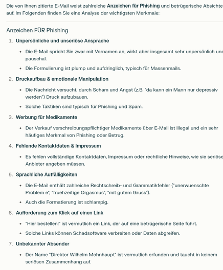 Output von Perplexity auf den oben erwähnten Prompt:

Die von Ihnen zitierte E-Mail weist zahlreiche Anzeichen für Phishing und betrügerische Absichten auf. Im Folgenden finden Sie eine Analyse der wichtigsten Merkmale: Anzeichen FÜR Phishing Unpersönliche und unseriöse Ansprache Die E-Mail spricht Sie zwar mit Vornamen an, wirkt aber insgesamt sehr unpersönlich und pauschal. Die Formulierung ist plump und aufdringlich, typisch für Massenmails. Druckaufbau & emotionale Manipulation Die Nachricht versucht, durch Scham und Angst (z.B. "da kann ein Mann nur depressiv werden") Druck aufzubauen. Solche Taktiken sind typisch für Phishing und Spam. Werbung für Medikamente Der Verkauf verschreibungspflichtiger Medikamente über E-Mail ist illegal und ein sehr häufiges Merkmal von Phishing oder Betrug. Fehlende Kontaktdaten & Impressum Es fehlen vollständige Kontaktdaten, Impressum oder rechtliche Hinweise, wie sie seriöse Anbieter angeben müssen. Sprachliche Auffälligkeiten Die E-Mail enthält zahlreiche Rechtschreib- und Grammatikfehler ("unerwuenschte Problem e", "fruehzeitige Orgasmus", "mit gutem Gruss"). Auch die Formatierung ist schlampig. Aufforderung zum Klick auf einen Link "Hier bestellen!" ist vermutlich ein Link, der auf eine betrügerische Seite führt. Solche Links können Schadsoftware verbreiten oder Daten abgreifen. Unbekannter Absender Der Name "Direktor Wilhelm Mohnhaupt" ist vermutlich erfunden und taucht in keinem seriösen Zusammenhang auf.