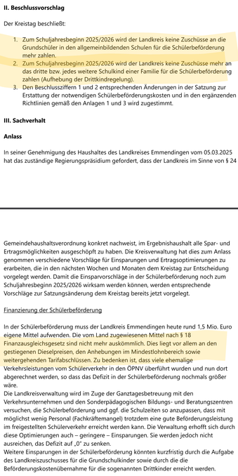 Landkreis Emmendingen, Sitzungsvorlage Nr. 2025/117:
[...]
Der Kreistag beschließt:
1. Zum Schuljahresbeginn 2025/2026 wird der Landkreis keine Zuschüsse an die Grundschüler in den allgemeinbildenden Schulen für die Schülerbeförderung mehr zahlen.
2. Zum Schuljahresbeginn 2025/2026 wird der Landkreis keine Zuschüsse mehr an das dritte bzw. jedes weitere Schulkind einer Familie für die Schülerbeförderung zahlen (Aufhebung der Drittkindregelung).
[...]
Finanzierung der Schülerbeförderung
In der Schülerbeförderung muss der Landkreis Emmendingen heute rund 1,5 Mio. Euro eigene Mittel aufwenden. Die vom Land zugewiesenen Mittel nach § 18 Finanzausgleichsgesetz sind nicht mehr auskömmlich. Dies liegt vor allem an den gestiegenen Dieselpreisen, den Anhebungen im Mindestlohnbereich sowie weitergehenden Tarifabschlüssen.