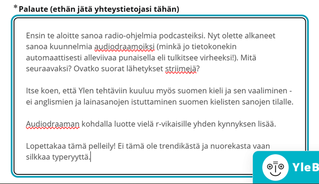 Kuvakaappaus Ylen palautelomakkeesta. Lukee:

Ensin te aloitte sanoa radio-ohjelmia podcasteiksi. Nyt olette alkaneet sanoa kuunnelmia audiodraamoiksi (minkä jo tietokonekin automaattisesti alleviivaa punaisella eli tulkitsee virheeksi!). Mitä seuraavaksi? Ovatko suorat lähetykset striimejä?

Itse koen, että Ylen tehtäviin kuuluu myös suomen kieli ja sen vaaliminen - ei anglismien ja lainasanojen istuttaminen suomen kielisten sanojen tilalle. 

Audiodraaman kohdalla luotte vielä r-vikaisille yhden kynnyksen lisää.

Lopettakaa tämä pelleily! Ei tämä ole trendikästä ja nuorekasta vaan silkkaa typeryyttä.