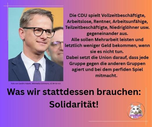 Die CDU spielt Vollzeitbeschäftigte, Arbeitslose, Rentner, Arbeitsunfähige, Teilzeitbeschäftigte, Niedriglöhner usw.
gegeneinander aus.
Alle sollen Mehrarbeit leisten und letztlich weniger Geld bekommen, wenn sie es nicht tun.
Dabei setzt die Union darauf, dass jede Gruppe gegen die anderen Gruppen agiert und bei dem perfiden Spiel mitmacht.
Foto von Sandro Halank, Wikimedia Commons, CC BY-SA 4.0
Was wir stattdessen brauchen:
Solidarität!🖖