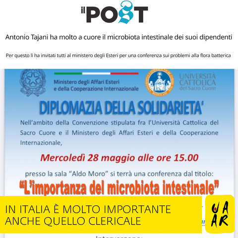 Titolo: Il Post
Titolo: Antonio Tajani ha molto a cuore il microbiota intestinale dei suoi dipendenti.
Sottotitolo: Per questo li ha invitati tutti al ministero degli Esteri per una conferenza sui problemi della flora batterica.
--
Immagine con locandina dell'evento:
Loghi del Ministero degli Affari Esteri e della Cooperazione Internazionale e dell'Università Cattolica del Sacro Cuore.
Diplomazia della solidarietà
Nell'ambito della Convenzione stipulata tra l'Università Cattolica del Sacro Cuore e il Ministero degli Affari Esteri e della Cooperazione Internazionale, mercoledì 28 maggio alle ore 15.00 presso la sala "Aldo Moro" si terrà una conferenza dal titolo: "L'importanza del microbiota intestinale".

Commento Uaar: In Italia è molto importante anche quello clericale.
