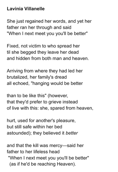 Lavinia Villanelle

She just regained her words, and yet her
father ran her through and said 
"When I next meet you you'll be better"

Fixed, not victim to who spread her
til she begged they leave her dead
and hidden from both man and heaven.

Arriving from where they had led her
brutalized, her family's dread
all echoed, "hanging would be better

than to be like this" (however,
that they'd prefer to grieve instead
of live with this: she, spared from heaven,

hurt, used for another's pleasure,
but still safe within her bed
astounded); they believed it better

and that the kill was mercy—said her
father to her lifeless head
 "When I next meet you you'll be better"
  (as if he'd be reaching Heaven).