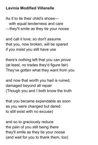 Lavinia Modified Villanelle 

As if to tie their child's shoes—
   with equal tenderness and care
—they'll smile as they tie your noose

and call it love; so don't assume
that you, now broken, will be spared
if you insist you still have use

there's nothing left that you can prove
(at least, no trades they'd figure fair)
They've gotten what they want from you

and now that worth you had is ruined,
damaged beyond all repair
(Though you and I both know the truth

that you became expendable as soon
as you were changed but dared
to still exist with no excuse)

and so to graciously reduce
the pain of you still being there
they'll smile as they tie your noose
(and wait for you to thank them, too).