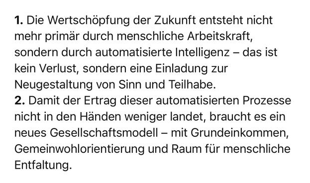 1. Die Wertschöpfung der Zukunft entsteht nicht mehr primär durch menschliche Arbeitskraft, sondern durch automatisierte Intelligenz - das ist kein Verlust, sondern eine Einladung zur Neugestaltung von Sinn und Teilhabe.
2. Damit der Ertrag dieser automatisierten Prozesse nicht in den Händen weniger landet, braucht es ein neues Gesellschaftsmodell - mit Grundeinkommen, Gemeinwohlorientierung und Raum für menschliche
Entfaltung.🖖