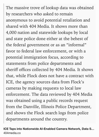 Text Shot: The massive trove of lookup data was obtained by researchers who asked to remain anonymous to avoid potential retaliation and shared with 404 Media. It shows more than 4,000 nation and statewide lookups by local and state police done either at the behest of the federal government or as an “informal” favor to federal law enforcement, or with a potential immigration focus, according to statements from police departments and sheriff offices collected by 404 Media. It shows that, while Flock does not have a contract with ICE, the agency sources data from Flock’s cameras by making requests to local law enforcement. The data reviewed by 404 Media was obtained using a public records request from the Danville, Illinois Police Department, and shows the Flock search logs from police departments around the country.