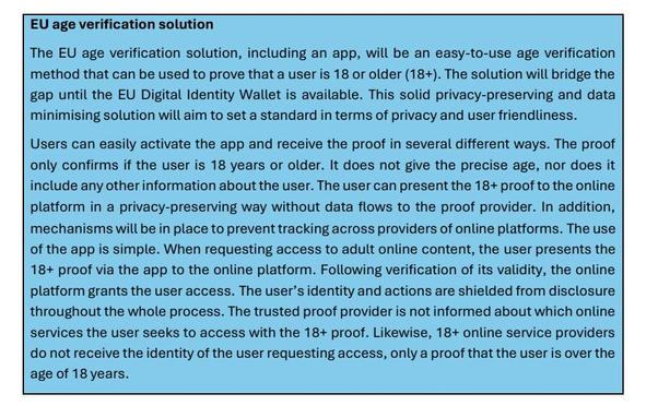 EU age verification solution
The EU age verification solution, including an app, will be an easy-to-use age verification
method that can be used to prove that a user is 18 or older (18+). The solution will bridge the
gap until the EU Digital Identity Wallet is available. This solid privacy-preserving and data
minimising solution will aim to set a standard in terms of privacy and user friendliness.
Users can easily activate the app and receive the proof in several different ways. The proof
only confirms if the user is 18 years or older. It does not give the precise age, nor does it
include any other information about the user. The user can present the 18+ proof to the online
platform in a privacy-preserving way without data flows to the proof provider. In addition,
mechanisms will be in place to prevent tracking across providers of online platforms. The use
of the app is simple. When requesting access to adult online content, the user presents the
18+ proof via the app to the online platform. Following verification of its validity, the online
platform grants the user access. The user's identity and actions are shielded from disclosure
throughout the whole process. The trusted proof provider is not informed about which online
services the user seeks to access with the 18+ proof. Likewise, 18+ online service providers
do not receive the identity of the user requesting access, only a proof that the user is over the
age of 18 years.