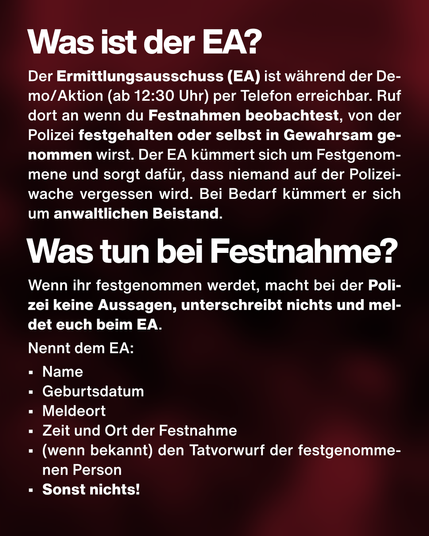 Was ist der EA? Der Ermittlungsausschuss (EA) ist während der Demo/Aktion (ab 12:30 Uhr) per Telefon erreichbar. Ruf dort an wenn du Festnahmen beobachtest, von der Polizei festgehalten oder selbst in Gewahrsam genommen wirst. Der EA kümmert sich um Festgenommene und sorgt dafür, dass niemand auf der Polizeiwache vergessen wird. Bei Bedarf kümmert er sich um anwaltlichen Beistand. Was tun bei Festnahme? Wenn ihr festgenommen werdet, macht bei der Polizei keine Aussagen, unterschreibt nichts und meldet euch beim EA.
Nennt dem EA:
•	Name
•	Geburtsdatum
•	Meldeort
•	Zeit und Ort der Festnahme
•	(wenn bekannt) den Tatvorwurf der festgenommenen Person 
•	Sonst nichts!