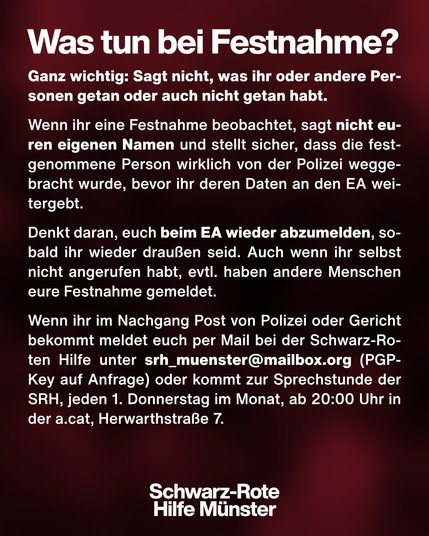 Was tun bei Festnahme? Ganz wichtig: Sagt nicht, was ihr oder andere Personen getan oder auch nicht getan habt.
Wenn ihr eine Festnahme beobachtet, sagt nicht euren eigenen Namen und stellt sicher, dass die festgenommene Person wirklich von der Polizei weggebracht wurde, bevor ihr deren Daten an den EA weitergebt.
Denkt daran, euch beim EA wieder abzumelden, sobald ihr wieder draußen seid. Auch wenn ihr selbst nicht angerufen habt, evtl. haben andere Menschen eure Festnahme gemeldet.
Wenn ihr im Nachgang Post von Polizei oder Gericht bekommt meldet euch per Mail bei der Schwarz-Roten Hilfe unter srh_muenster@mailbox.org (PGP-Key auf Anfrage) oder kommt zur Sprechstunde der SRH, jeden 1. Donnerstag im Monat, ab 20:00 Uhr in der a.cat, Herwarthstraße 7.