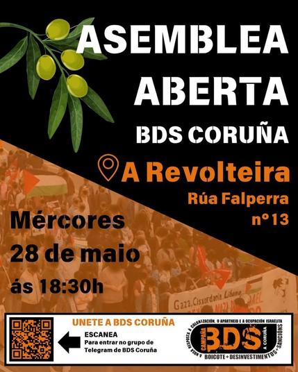 A imaxe é un cartel dun evento titulado "Asemblea Aberta" organizado por BDS Coruña. O evento terá lugar o mércores 28 de maio ás 18:30 na Rúa Falperra Nº13, A Coruña.
Transcripción do Texto:

    Data e Hora: Mércores 28 de maio ás 18:30h
    Lugar: A Revolteira, Rúa Falperra Nº13, A Coruña
    Evento: Asemblea Aberta
    Organiza: BDS Coruña
    Tema: Boicote + Desinvestimentos + Sancións
    Información Adicional: Unete a BDS Coruña. Escanea para entrar no grupo de Telegram de BDS Coruña.