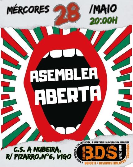 A imaxe é un cartel dun evento titulado "Asemblea Aberta" organizado por BDS Vigo. O evento terá lugar o mércores 28 de maio ás 20:00 no C.S. A Nubeira, Rúa Pizarro, Nº6, Vigo.
Transcripción do Texto:

    Data e Hora: Mércores 28 / Maio 20:00h
    Lugar: C.S. A Nubeira, R/ Pizarro, Nº6, Vigo
    Evento: Asemblea Aberta
    Organiza: BDS Vigo
    Tema: Campaña BDS: Boicote + Desinvestimentos + Sancións