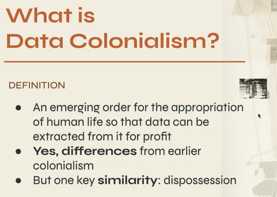 What is Data Colonialism? : DEFINITION 
An emerging order for the oppropriation of human life so that data can be j extracted from it for profit e Yes, differences from earlier colonialism e But one key similarity: dispossession