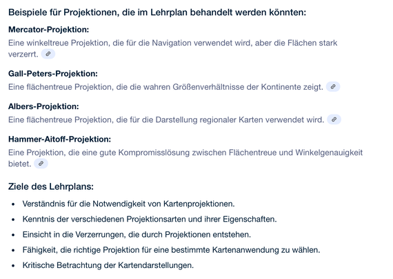 Beispiele für Projektionen, die im Lehrplan behandelt werden könnten:
Mercator-Projektion:
Eine winkeltreue Projektion, die für die Navigation verwendet wird, aber die Flächen stark verzerrt. 
Gall-Peters-Projektion:
Eine flächentreue Projektion, die die wahren Größenverhältnisse der Kontinente zeigt. 
Albers-Projektion:
Eine flächentreue Projektion, die für die Darstellung regionaler Karten verwendet wird. 
Hammer-Aitoff-Projektion:
Eine Projektion, die eine gute Kompromisslösung zwischen Flächentreue und Winkelgenauigkeit bietet. 
Ziele des Lehrplans:
Verständnis für die Notwendigkeit von Kartenprojektionen.
Kenntnis der verschiedenen Projektionsarten und ihrer Eigenschaften.
Einsicht in die Verzerrungen, die durch Projektionen entstehen.
Fähigkeit, die richtige Projektion für eine bestimmte Kartenanwendung zu wählen.
Kritische Betrachtung der Kartendarstellungen.