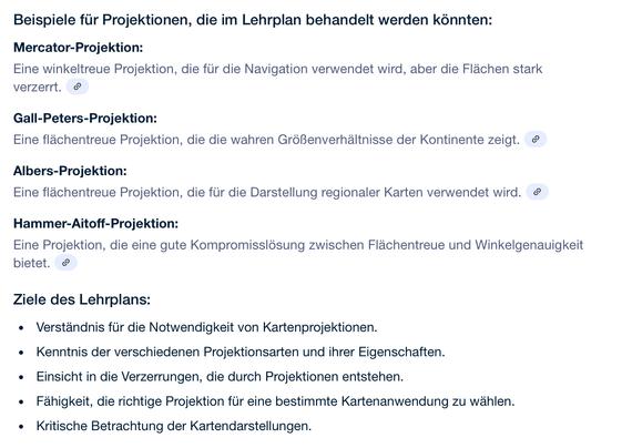 Beispiele für Projektionen, die im Lehrplan behandelt werden könnten:
Mercator-Projektion:
Eine winkeltreue Projektion, die für die Navigation verwendet wird, aber die Flächen stark verzerrt. 
Gall-Peters-Projektion:
Eine flächentreue Projektion, die die wahren Größenverhältnisse der Kontinente zeigt. 
Albers-Projektion:
Eine flächentreue Projektion, die für die Darstellung regionaler Karten verwendet wird. 
Hammer-Aitoff-Projektion:
Eine Projektion, die eine gute Kompromisslösung zwischen Flächentreue und Winkelgenauigkeit bietet. 
Ziele des Lehrplans:
Verständnis für die Notwendigkeit von Kartenprojektionen.
Kenntnis der verschiedenen Projektionsarten und ihrer Eigenschaften.
Einsicht in die Verzerrungen, die durch Projektionen entstehen.
Fähigkeit, die richtige Projektion für eine bestimmte Kartenanwendung zu wählen.
Kritische Betrachtung der Kartendarstellungen.