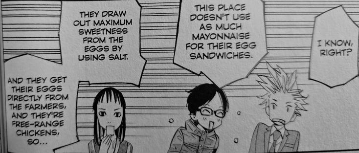 Photograph of a single black and white panel from Your Lie in April. From left to right are three teenagers shown with horizontal lines shown in the background to almost indicate motion. On the left is a long, dark-haired girl seen from the shoulders up holding a sandwich to her mouth. In the middle is a teenage boy with dark hair and glasses smiling broadly with his mouth wide open and eyes closed. On the left is a teenage boy in a suit with spiky light colored hair angled back in shock. Written and read from right to left are three speech bubbles which are all being spoken by the middle boy (Kōsei). They read, "I know right? This place doesn't use as much mayonnaise for their egg sandwiches. They draw out the maximum sweetness from the eggs by using salt. And they get their eggs directly from the farmers and they're free-range chickens so..." Kōsei is very excited to talk about food.