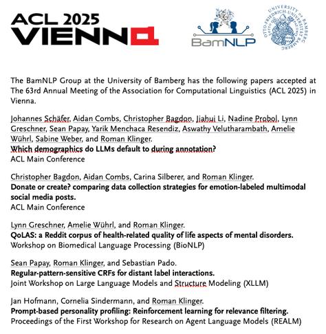 The BamNLP Group at the University of Bamberg has the following five papers accepted at The 63rd Annual Meeting of the Association for Computational Linguistics (ACL 2025) in Vienna.

Johannes Schäfer, Aidan Combs, Christopher Bagdon, Jiahui Li, Nadine Probol, Lynn Greschner, Sean Papay, Yarik Menchaca Resendiz, Aswathy Velutharambath, Amelie Wührl, Sabine Weber, and Roman Klinger.  Which demographics do LLMs default to during annotation? ACL Main Conference

Christopher Bagdon, Aidan Combs, Carina Silberer, and Roman Klinger. Donate or create? comparing data collection strategies for emotion-labeled multimodal social media posts. ACL Main Conference

Lynn Greschner, Amelie Wührl, and Roman Klinger.  QoLAS: a Reddit corpus of health-related quality of life aspects of mental disorders.  Workshop on Biomedical Language Processing (BioNLP)

Sean Papay, Roman Klinger, and Sebastian Pado.  Regular-pattern-sensitive CRFs for distant label interactions. Joint Workshop on Large Language Models and Structure Modeling (XLLM)

Jan Hofmann, Cornelia Sindermann, and Roman Klinger. Prompt-based personality profiling: Reinforcement learning for relevance filtering.  Proceedings of the First Workshop for Research on Agent Language Models (REALM)