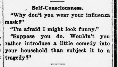 Self-Consciousness.

"Why don't you wear your influenza mask?"
"I'm afraid I might look funny."
"Suppose you do. Wouldn't you rather introduce a little comedy into your household than subject it to a tragedy?"