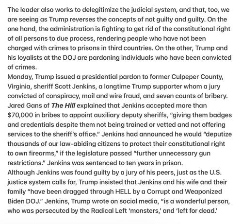 The leader works to delegitimize the judicial system, too, we are seeing as Trump reverses the concepts of not guilty and guilty. On the one hand, the administration is fighting to get rid of the constitutional right of all persons to due process, rendering people who have not been charged with crimes to prisons in third countries. On the other, Trump and his loyalists at the DOJ are pardoning individuals who have been convicted of crimes.
Trump issued a presidential pardon to Fmr Culpeper County, VA , sheriff Scott Jenkins, a longtime Trump supporter whom a jury convicted of conspiracy, mail and wire fraud, and seven counts of bribery. Jared Gans of The Hill explained that Jenkins accepted more than $70,000 in bribes to appoint auxiliary deputy sheriffs, “giving them badges and credentials despite them not being trained or vetted and not offering services to the sheriff's office.” Jenkins had announced he would “deputize thousands of our law-abiding citizens to protect their constitutional right to own firearms,” if the legislature passed “further unnecessary gun restrictions.” Jenkins was sentenced to ten years in prison.
Jenkins was found guilty by a jury of his peers, just as the U.S. justice system calls for, Trump insisted  Jenkins &  his wife &  their family “have been dragged through HELL by a Corrupt and Weaponized Biden DOJ."” Jenkins, Trump wrote on social media, “is a wonderful person, who was persecuted by the Radical Left ‘monsters,’ and ‘left for dead.’