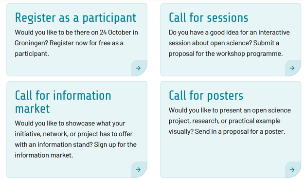 Image of registration page with four sections inviting participants and proposals. Transcribed Text:

Register as a participant Would you like to be there on 24 October in Groningen? Register now for free as a participant.

Call for sessions Do you have a good idea for an interactive session about open science? Submit a proposal for the workshop programme.

Call for information market Would you like to showcase what your initiative, network, or project has to offer with an information stand? Sign up for the information market.

Call for posters Would you like to present an open science project, research, or practical example visually? Send in a proposal for a poster.