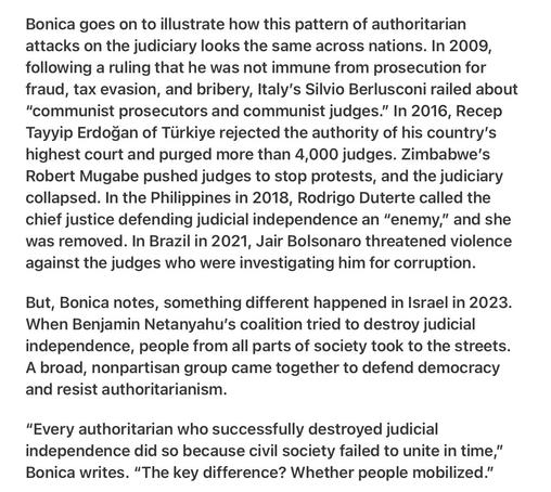 Heather Cox Richardson 5/27/25
Trump Follows the Book Authoritarianism and Threats to Judges

Bonica goes on to illustrate how this pattern of authoritarian attacks on the judiciary looks the same across nations. In 2009, following a ruling that he was not immune from prosecution for fraud, tax evasion, and bribery, Italy’s Silvio Berlusconi railed about “"communist prosecutors and communist judges.” In 2016, Recep Tayyip Erdogan of Tiirkiye rejected the authority of his country’s highest court and purged more than 4,000 judges. Zimbabwe's Robert Mugabe pushed judges to stop protests, and the judiciary collapsed. In the Philippines in 2018, Rodrigo Duterte called the chief justice defending judicial independence an “enemy,” and she was removed. In Brazil in 2021, Jair Bolsonaro threatened violence against the judges who were investigating him for corruption.

But, Bonica notes, something different happened in Israel in 2023. When Benjamin Netanyahu's coalition tried to destroy judicial independence, people from all parts of society took to the streets. A broad, nonpartisan group came together to defend democracy and resist authoritarianism.

“Every authoritarian who successfully destroyed judicial independence did so because civil society failed to unite in time,” Bonica writes. “The key difference? Whether people mobilized.”
