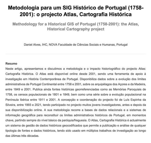 Cabeçalho do artigo "Metodologia para um SIG Histórico de Portugal (1758-2001): o projecto Atlas, Cartografia Histórica", de Daniel Alves. Resumo: "Neste artigo, apresentamos e discutimos a metodologia e o impacto historiográfico do projecto Atlas: Cartografia Histórica. O Atlas está disponível online desde 2001, sendo uma ferramenta de apoio à investigação em História Contemporânea de Portugal. Disponibiliza dados sobre a evolução dos limites administrativos de Portugal Continental entre 1758 e 2001, sobre os arquipélagos dos Açores e da Madeira, entre 1849 e 2001. Publica ainda fontes históricas georreferenciadas como as Memórias Paroquiais de 1758, os censos populacionais de 1801 e 1849, bem como uma série sobre a evolução populacional na Península Ibérica entre 1911 e 2001. A concepção e coordenação do projecto foi de Luís Espinha da Silveira, entre 1993 e 2021, tendo participado no projecto muitos jovens investigadores, antes e depois da sua disponibilização online. A sua metodologia recorre a bases de dados relacionais e a sistemas de informação geográfica para reconstituir os limites administrativos históricos de Portugal, em momentos chave, partindo sempre do nível básico da paróquia/freguesia. O Atlas, Cartografia Histórica é actualmente um sistema de gestão de dados históricos geocodificados que permite a publicação e análise de qualquer tipologia de fontes e dados históricos, tendo sido usado em múltiplos trabalhos de investigação ao longo das últimas três décadas.