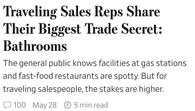 WSJ headline and lead:
Traveling Sales Reps Share
Their Biggest Trade Secret:
Bathrooms
The general public nows facilities at gas stations and fast-food restaurants are spotty. But for traveling salespeople, the stakes are highe.